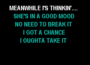 MEANWHILE I'S THINKIN' ...
SHE' 3 IN A GOOD MOOD
NO NEED TO BREAK IT
I GOT A CHANCE
I OUGHTA TAKE IT