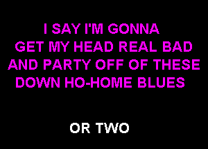 I SAY I'M GONNA
GET MY HEAD REAL BAD
AND PARTY OFF OF THESE
DOWN HO-HOME BLUES

OR TWO