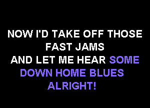 NOW I'D TAKE OFF THOSE
FAST JAMS
AND LET ME HEAR SOME
DOWN HOME BLUES
ALRIGHT!