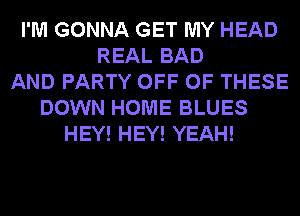 I'M GONNA GET MY HEAD
REAL BAD
AND PARTY OFF OF THESE
DOWN HOME BLUES
HEY! HEY! YEAH!