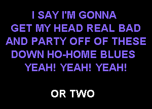 I SAY I'M GONNA
GET MY HEAD REAL BAD
AND PARTY OFF OF THESE
DOWN HO-HOME BLUES
YEAH! YEAH! YEAH!

OR TWO