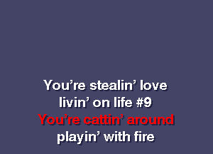 You,re stealin, love
livin, on life if9

playin, with fire