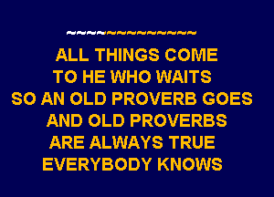 ALL THINGS COME
TO HE WHO WAITS
SO AN OLD PROVERB GOES
AND OLD PROVERBS
ARE ALWAYS TRUE
EVERYBODY KNOWS