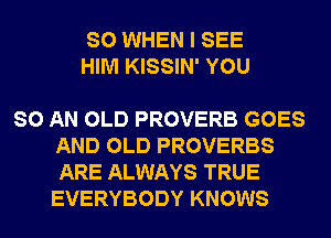 SO WHEN I SEE
HIM KISSIN' YOU

SO AN OLD PROVERB GOES
AND OLD PROVERBS
ARE ALWAYS TRUE
EVERYBODY KNOWS