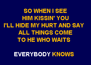 SO WHEN I SEE
HIM KISSIN' YOU
I'LL HIDE MY HURT AND SAY
ALL THINGS COME
TO HE WHO WAITS

EVERYBODY KNOWS
