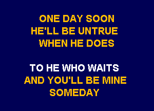 ONE DAY SOON
HE'LL BE UNTRUE
WHEN HE DOES

TO HE WHO WAITS
AND YOU'LL BE MINE

SOMEDAY l