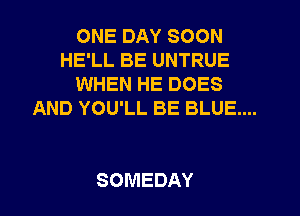 ONE DAY SOON
HE'LL BE UNTRUE
WHEN HE DOES

AND YOU'LL BE BLUE....

SOMEDAY