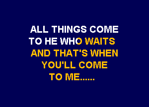 ALL THINGS COME
TO HE WHO WAITS
AND THAT'S WHEN

YOU'LL COME
TO ME ......