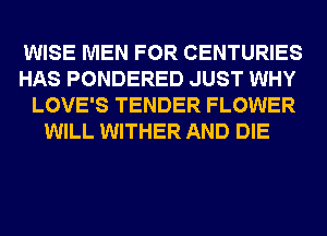 WISE MEN FOR CENTURIES

HAS PONDERED JUST WHY

LOVE'S TENDER FLOWER
WILL WITHER AND DIE
