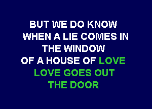 BUT WE DO KNOW
WHEN A LIE COMES IN
THE WINDOW
OF A HOUSE OF LOVE
LOVE GOES OUT
THE DOOR