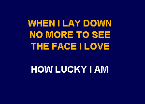 WHEN I LAY DOWN
NO MORE TO SEE
THE FACE I LOVE

HOW LUCKY I AM