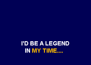 I'D BE A LEGEND
IN MY TIME...
