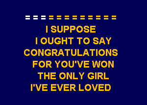 ISUPPOSE
IOUGHTTOSAY
CONGRATULATIONS
FOR YOU'VE WON
THE ONLY GIRL

I'VE EVER LOVED l