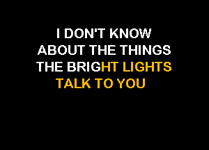I DON'T KNOW
ABOUT THE THINGS
THE BRIGHT LIGHTS

TALK TO YOU