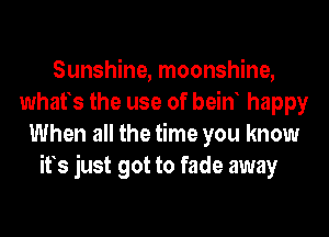 Sunshine, moonshine,
whafs the use of bein happy
When all the time you know
ifs just got to fade away