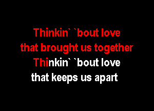 Thinkint tbout love
that brought us together

Thinkint tbout love
that keeps us apart