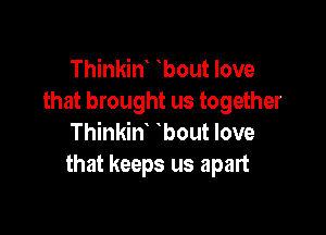 Thinkint tbout love
that brought us together

Thinkint tbout love
that keeps us apart