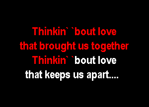 Thinkint tbout love
that brought us together

Thinkint tbout love
that keeps us apart...