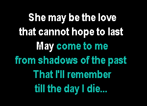 She may be the love
that cannot hope to last
May come to me

from shadows of the past
That I'll remember
till the day I die...