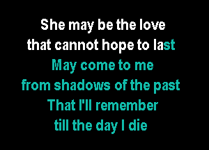 She may be the love
that cannot hope to last
May come to me

from shadows of the past
That I'll remember
till the day I die