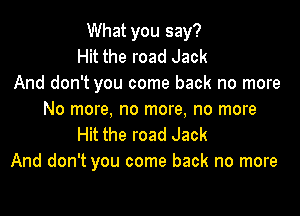 What you say?
Hit the road Jack
And don't you come back no more

No more, no more, no more
Hit the road Jack
And don't you come back no more