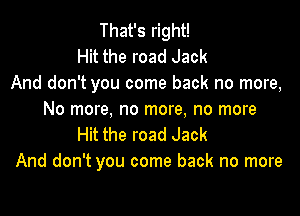 That's right!
Hit the road Jack
And don't you come back no more,

No more, no more, no more
Hit the road Jack
And don't you come back no more
