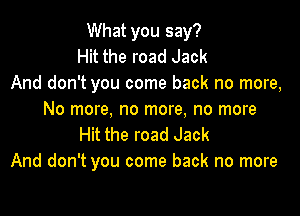 What you say?
Hit the road Jack
And don't you come back no more,

No more, no more, no more
Hit the road Jack
And don't you come back no more