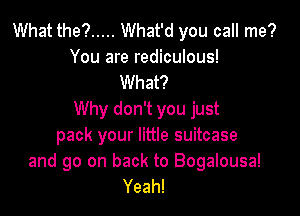 What the? ..... What'd you call me?
You are rediculous!
What?

Why don't you just
pack your little suitcase
and go on back to Bogalousa!
Yeah!