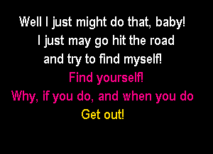 Well I just might do that, baby!
ljust may go hit the road
and try to find myself!

Find yourself!
Why, if you do, and when you do
Get out!