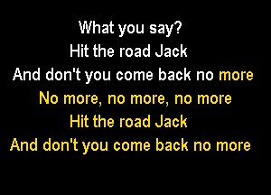 What you say?
Hit the road Jack
And don't you come back no more

No more, no more, no more
Hit the road Jack
And don't you come back no more