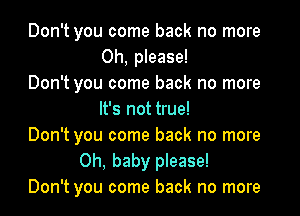 Don't you come back no more
Oh, please!
Don't you come back no more

It's not true!
Don't you come back no more
Oh, baby please!
Don't you come back no more