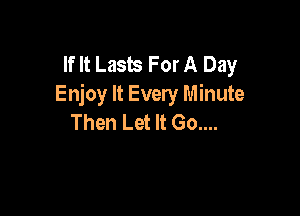If It Lasus For A Day
Enjoy It Every Minute

Then Let It Go....