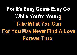 For It's Easy Come Easy Go
While You're Young
Take What You Can

For You May Never Find A Love
F orever True