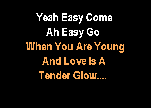 Yeah Easy Come
Ah Easy Go
When You Are Young

And Love Is A
Tender Glow....