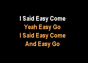 I Said Easy Come
Yeah Easy Go

I Said Easy Come
And Easy Go