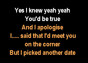 Yes I knew yeah yeah
You'd be true
And I apologise

l ..... said that I'd meet you
on the corner
But I picked another date