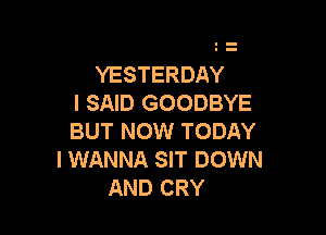 YESTERDAY
I SAID GOODBYE

BUT NOW TODAY
I WANNA SIT DOWN
AND CRY