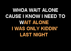 WHOA WAIT ALONE
CAUSE I KNOW I NEED TO
WAIT ALONE
I WAS ONLY KIDDIN'
LAST NIGHT