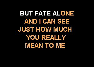 BUT FATE ALONE
AND I CAN SEE
JUST HOW MUCH

YOU REALLY
MEAN TO ME