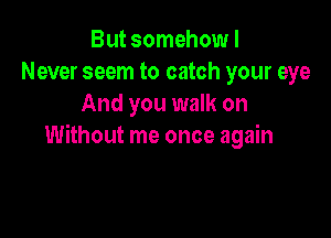 But somehow I
Never seem to catch your eye
And you walk on

Without me once again