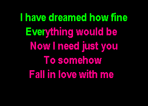 I have dreamed how fine
Everything would be
Now I need just you

To somehow
Fall in love with me