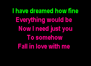 I have dreamed how fine
Everything would be
Now I need just you

To somehow
Fall in love with me