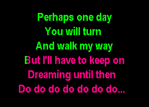 Perhaps one day
You will turn
And walk my way

But I'll have to keep on
Dreaming until then
Do do do do do do do...