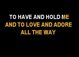 TO HAVE AND HOLD ME
AND TO LOVE AND ADORE

ALL THE WAY