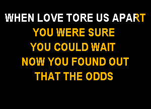WHEN LOVE TORE US APART
YOU WERE SURE
YOU COULD WAIT
NOW YOU FOUND OUT
THAT THE ODDS
