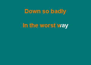 Down so badly

In the worst way