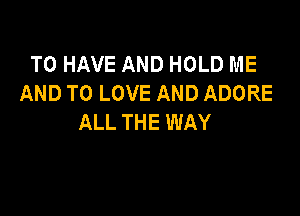 TO HAVE AND HOLD ME
AND TO LOVE AND ADORE

ALL THE WAY