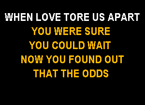 WHEN LOVE TORE US APART
YOU WERE SURE
YOU COULD WAIT
NOW YOU FOUND OUT
THAT THE ODDS