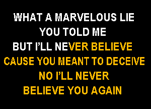 WHAT A MARVELOUS LIE
YOU TOLD ME
BUT PLL NEVER BELIEVE
CAUSE YOU MEANT T0 DECEIVE
N0 PLL NEVER
BELIEVE YOU AGAIN