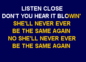 LISTEN CLOSE
DON'T YOU HEAR IT BLOWIN'
SHE'LL NEVER EVER
BE THE SAME AGAIN
N0 SHE'LL NEVER EVER
BE THE SAME AGAIN